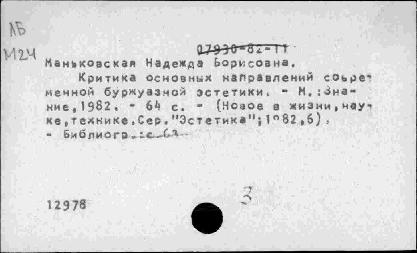 ﻿Ко
М14
Маньковская Надежда Борисоана.
Критика основных направлений соьре' менной буржуазной эстетики. - М.:3на-ние,19б2. - 6*» с. " (Новое в жизни,нау’ ке,технике.Сер.“Эстетика"}1°82,6), - Библио г в
12978